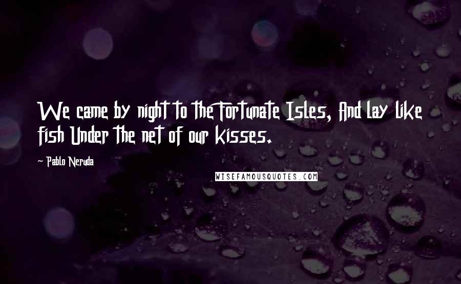 Pablo Neruda Quotes: We came by night to the Fortunate Isles, And lay like fish Under the net of our kisses.