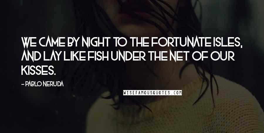 Pablo Neruda Quotes: We came by night to the Fortunate Isles, And lay like fish Under the net of our kisses.