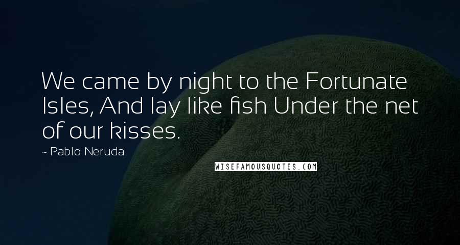 Pablo Neruda Quotes: We came by night to the Fortunate Isles, And lay like fish Under the net of our kisses.