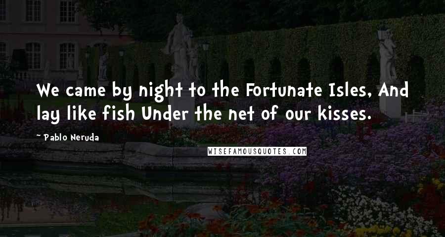 Pablo Neruda Quotes: We came by night to the Fortunate Isles, And lay like fish Under the net of our kisses.