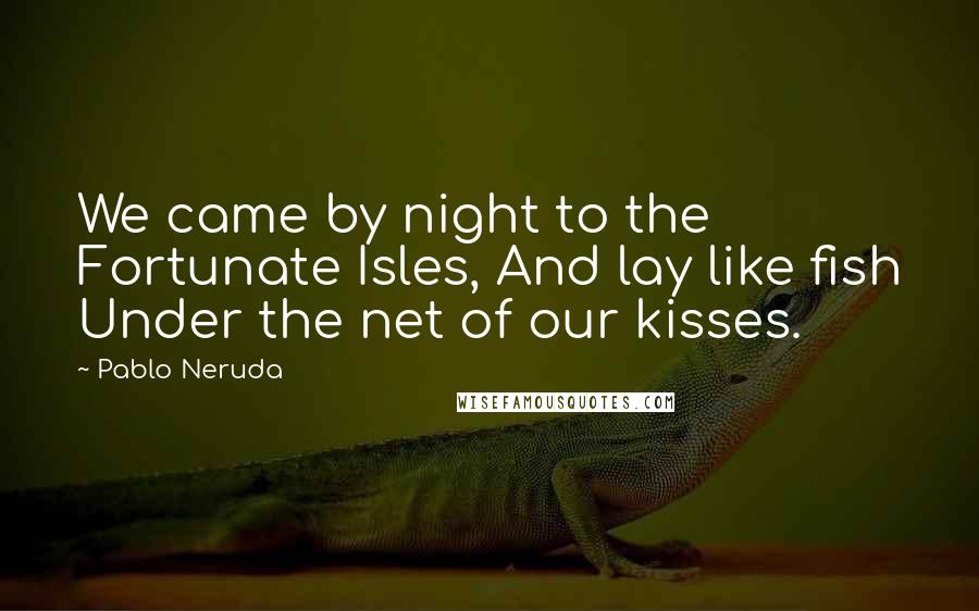 Pablo Neruda Quotes: We came by night to the Fortunate Isles, And lay like fish Under the net of our kisses.