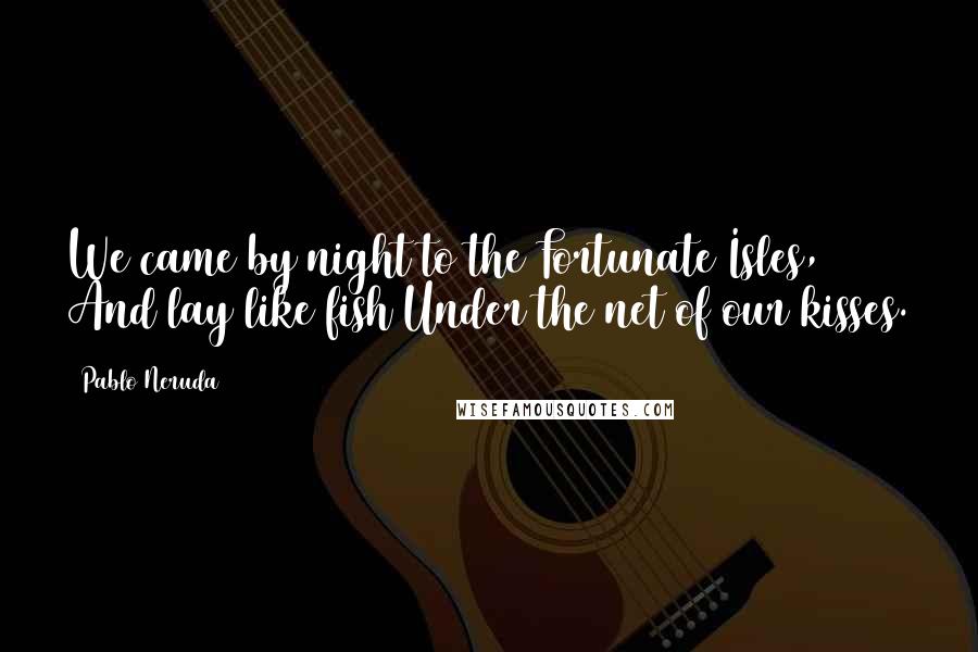 Pablo Neruda Quotes: We came by night to the Fortunate Isles, And lay like fish Under the net of our kisses.