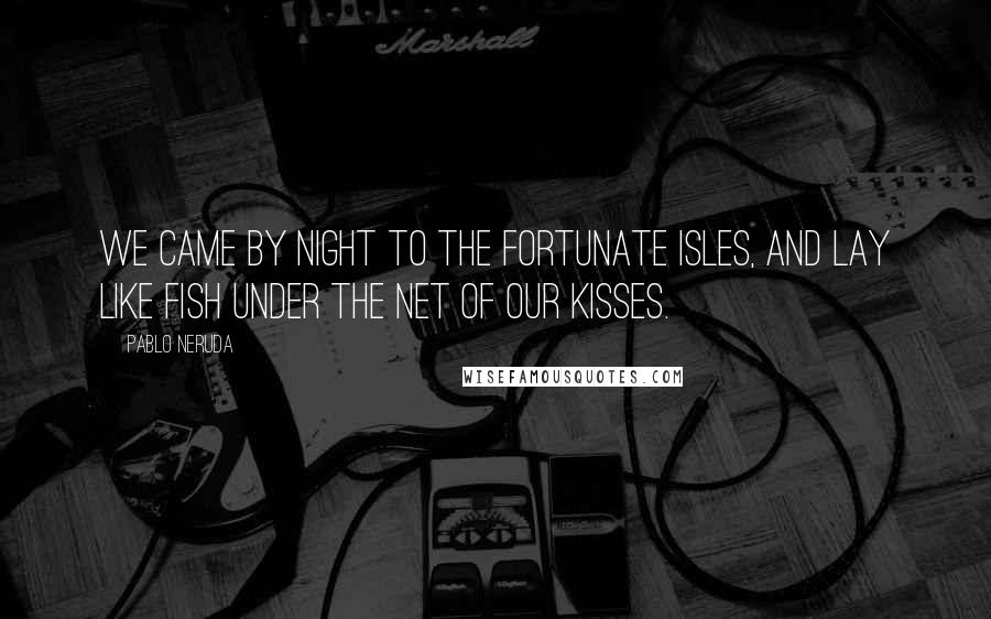 Pablo Neruda Quotes: We came by night to the Fortunate Isles, And lay like fish Under the net of our kisses.