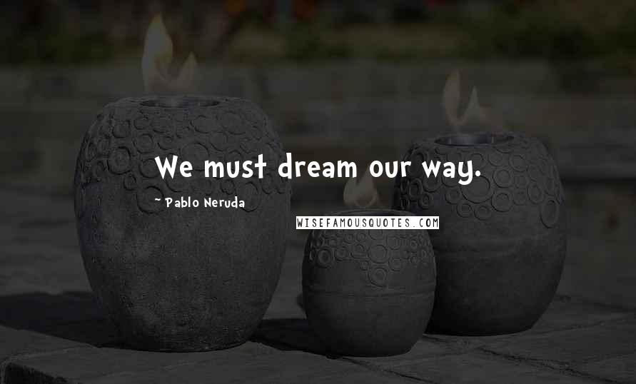 Pablo Neruda Quotes: We must dream our way.