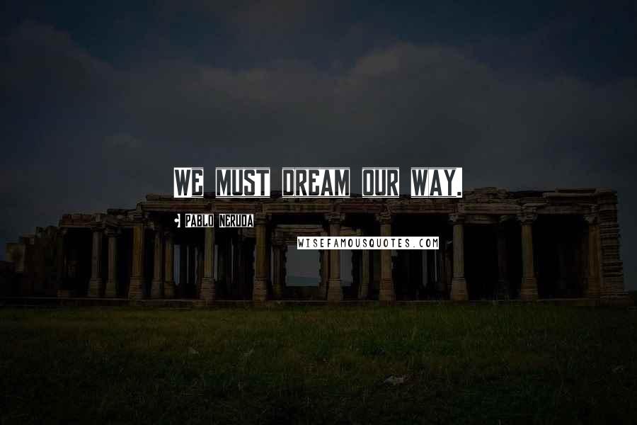 Pablo Neruda Quotes: We must dream our way.