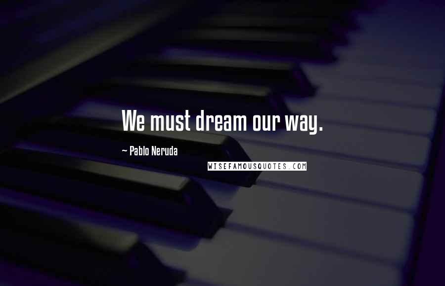 Pablo Neruda Quotes: We must dream our way.