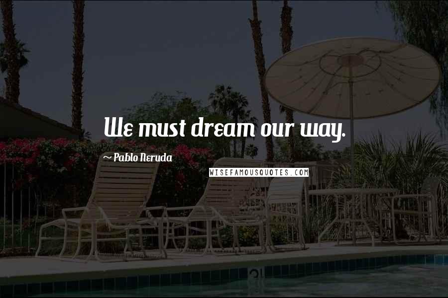 Pablo Neruda Quotes: We must dream our way.