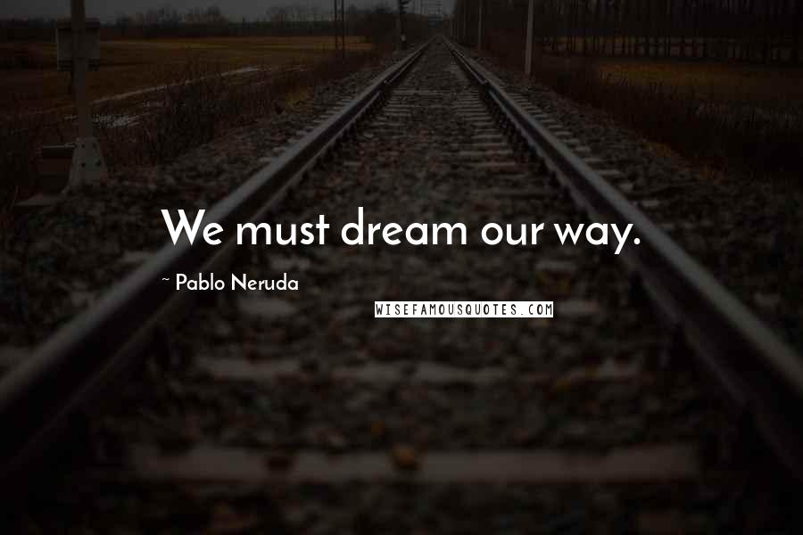 Pablo Neruda Quotes: We must dream our way.