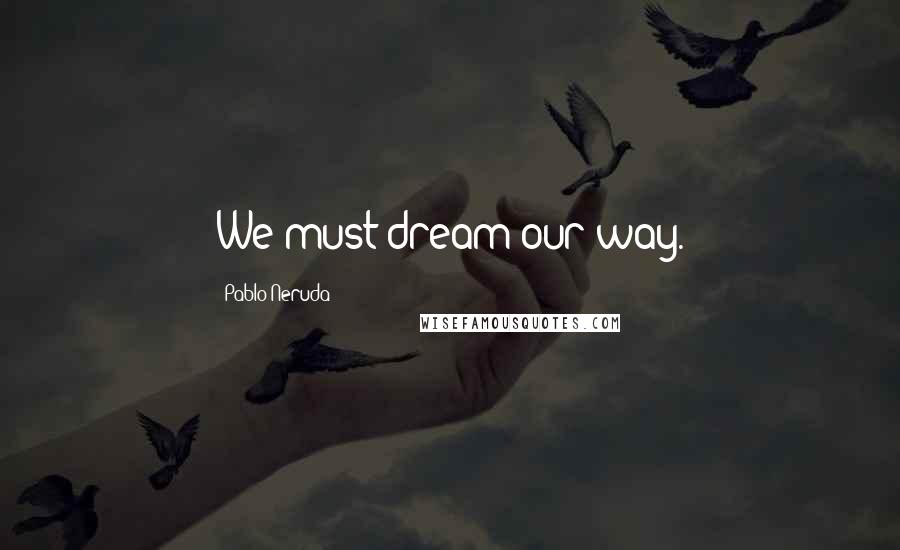 Pablo Neruda Quotes: We must dream our way.