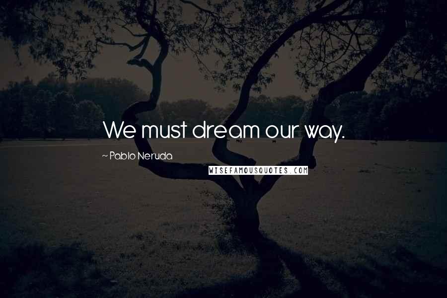 Pablo Neruda Quotes: We must dream our way.