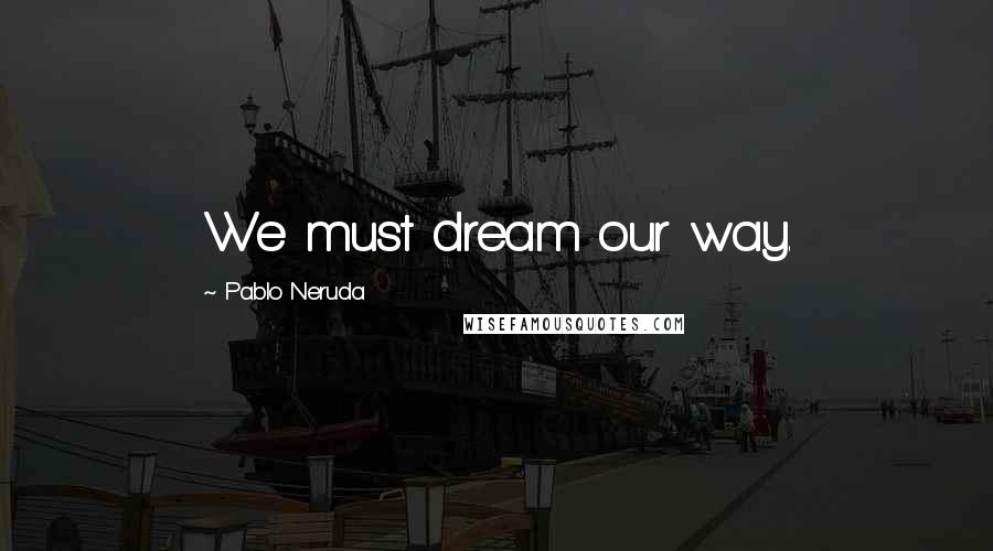 Pablo Neruda Quotes: We must dream our way.