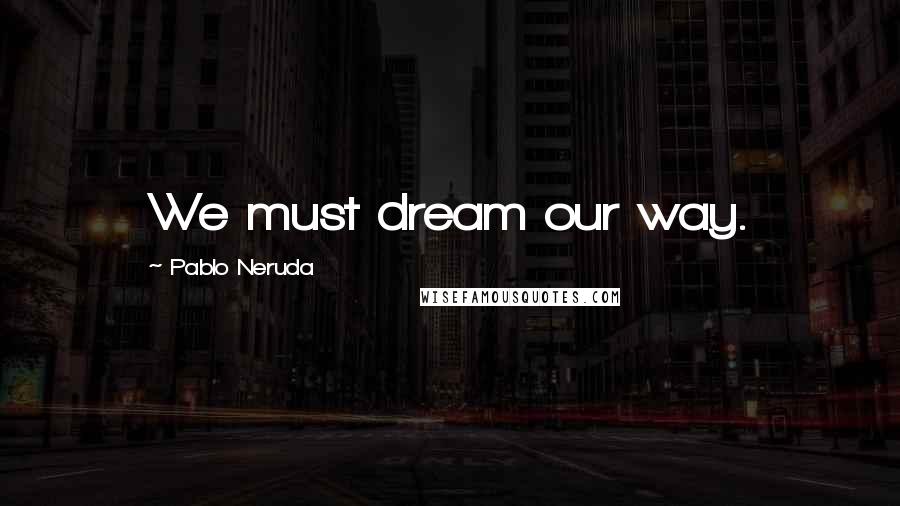 Pablo Neruda Quotes: We must dream our way.