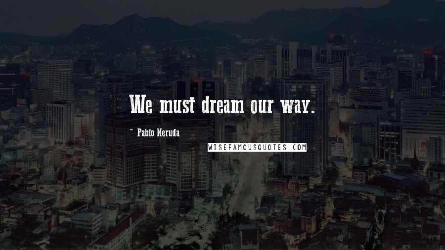 Pablo Neruda Quotes: We must dream our way.