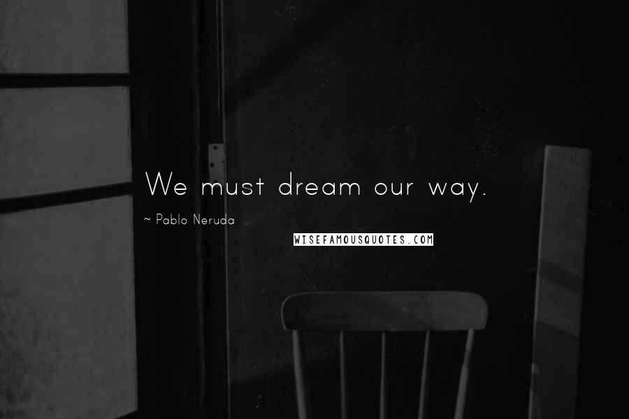 Pablo Neruda Quotes: We must dream our way.