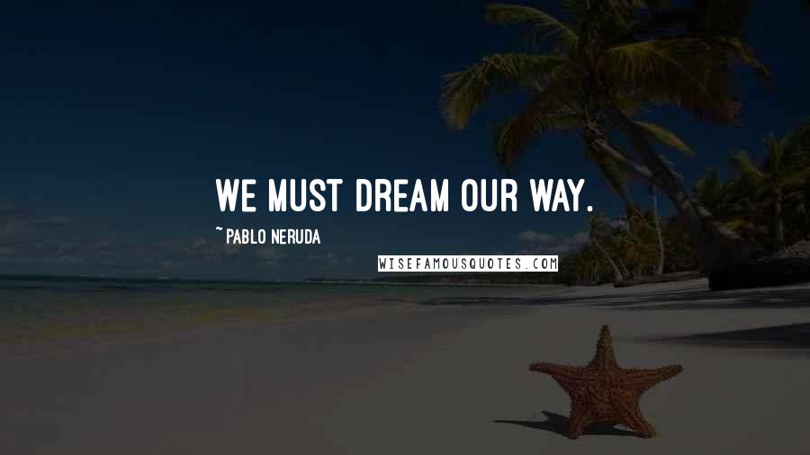 Pablo Neruda Quotes: We must dream our way.