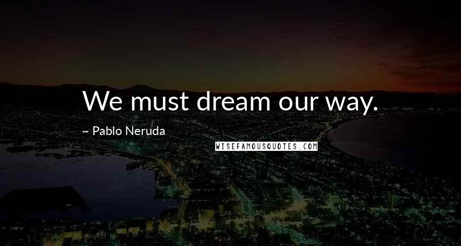 Pablo Neruda Quotes: We must dream our way.