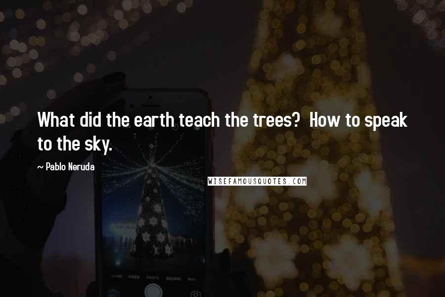 Pablo Neruda Quotes: What did the earth teach the trees?  How to speak to the sky.