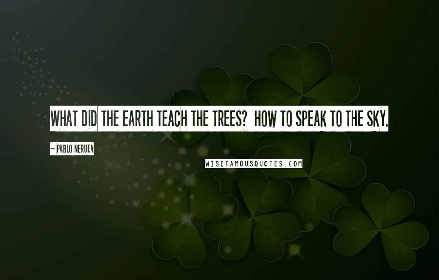 Pablo Neruda Quotes: What did the earth teach the trees?  How to speak to the sky.