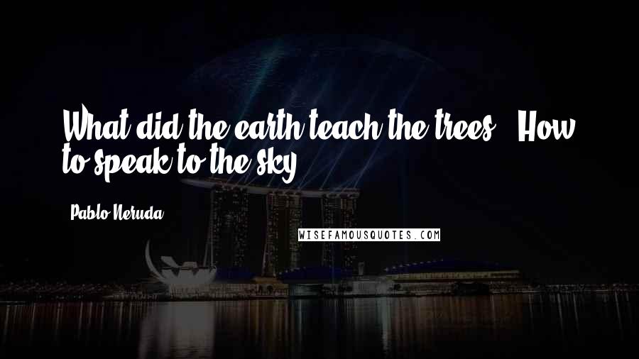 Pablo Neruda Quotes: What did the earth teach the trees?  How to speak to the sky.