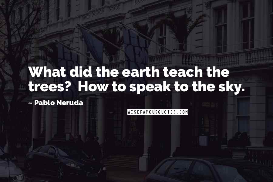 Pablo Neruda Quotes: What did the earth teach the trees?  How to speak to the sky.