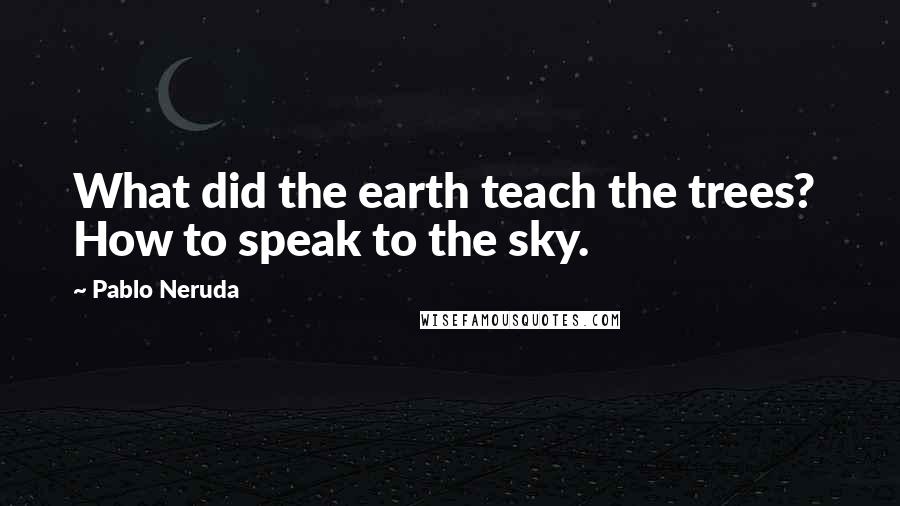 Pablo Neruda Quotes: What did the earth teach the trees?  How to speak to the sky.