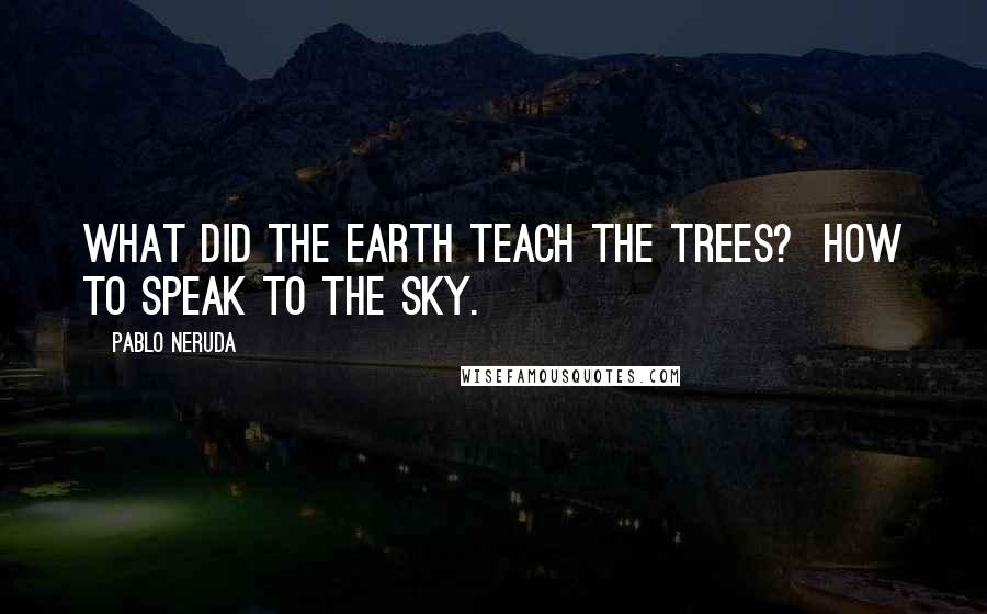 Pablo Neruda Quotes: What did the earth teach the trees?  How to speak to the sky.