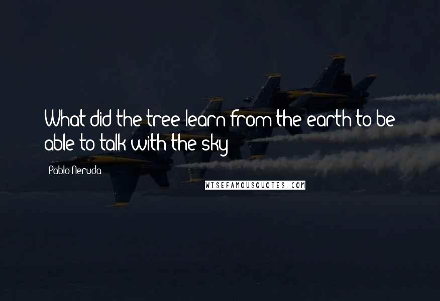 Pablo Neruda Quotes: What did the tree learn from the earth to be able to talk with the sky?