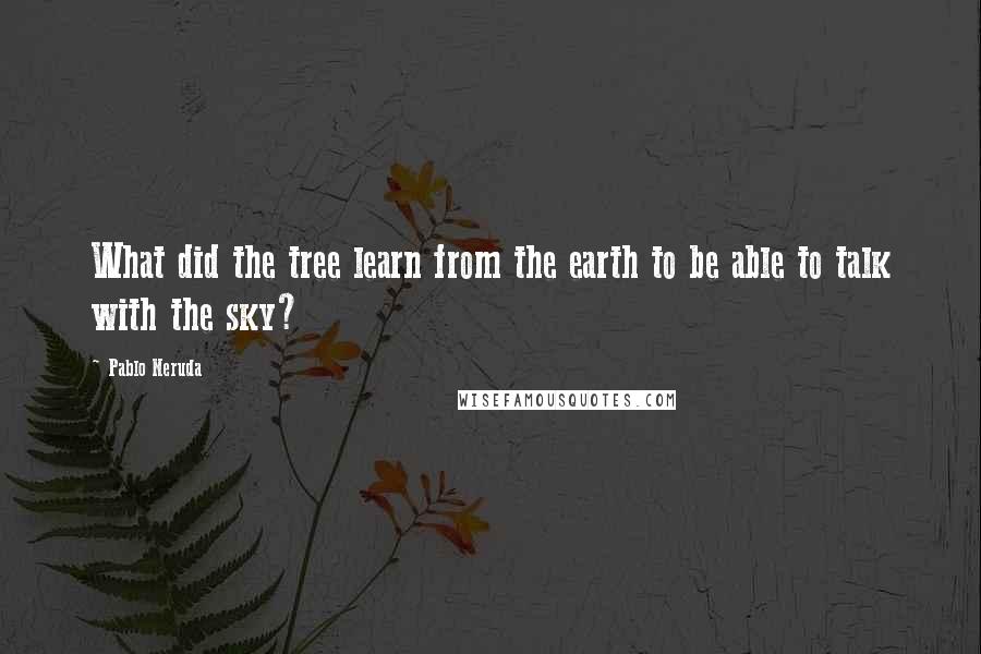 Pablo Neruda Quotes: What did the tree learn from the earth to be able to talk with the sky?