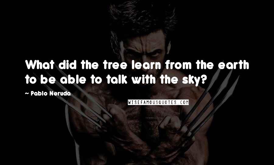 Pablo Neruda Quotes: What did the tree learn from the earth to be able to talk with the sky?