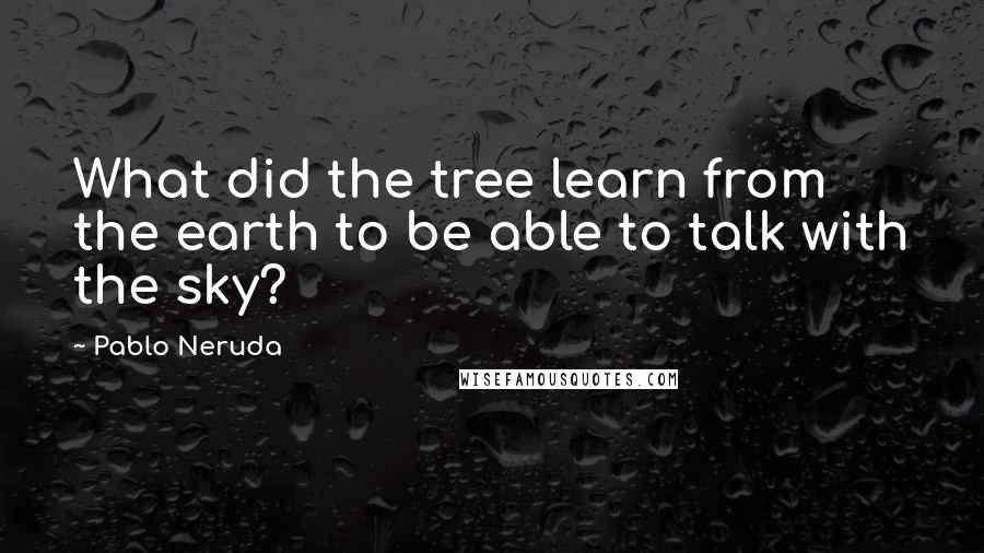 Pablo Neruda Quotes: What did the tree learn from the earth to be able to talk with the sky?