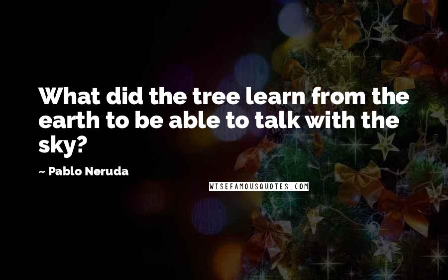 Pablo Neruda Quotes: What did the tree learn from the earth to be able to talk with the sky?