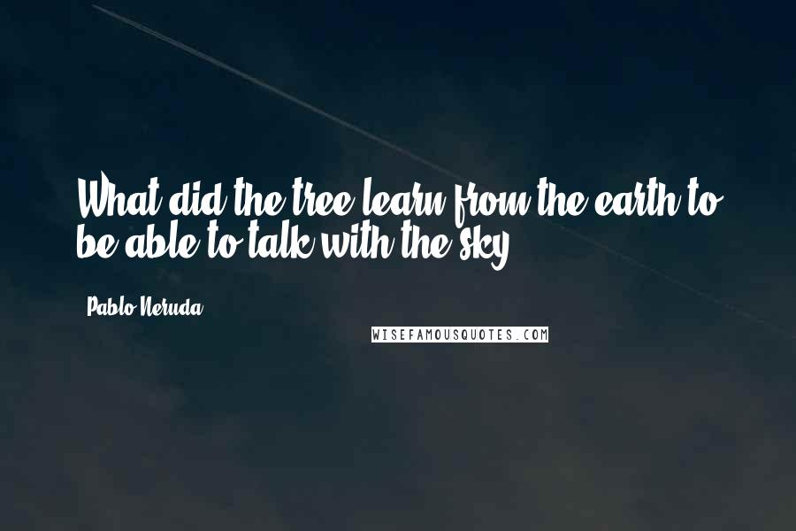 Pablo Neruda Quotes: What did the tree learn from the earth to be able to talk with the sky?