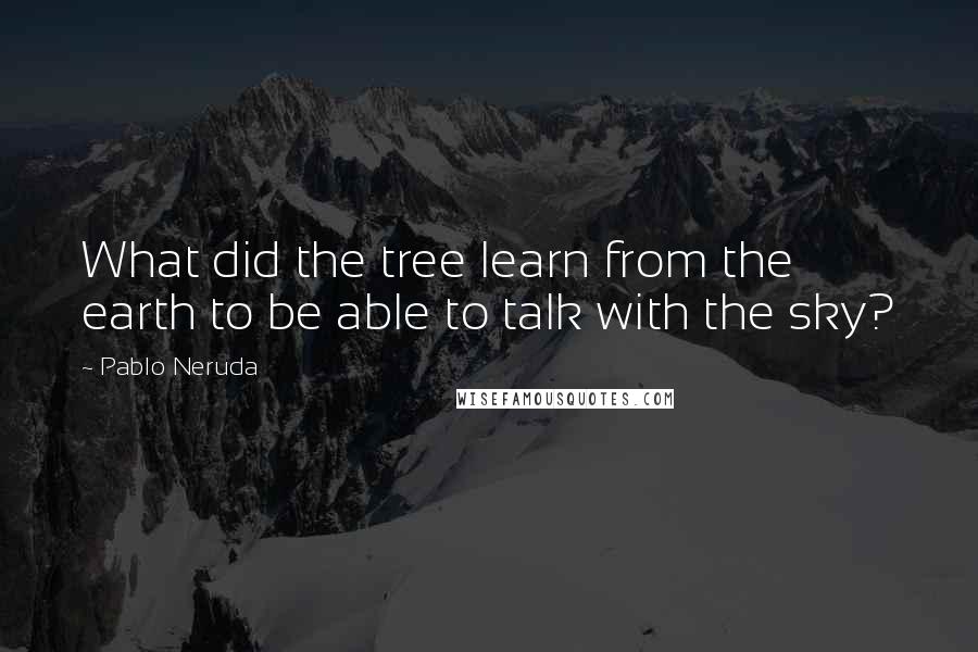 Pablo Neruda Quotes: What did the tree learn from the earth to be able to talk with the sky?