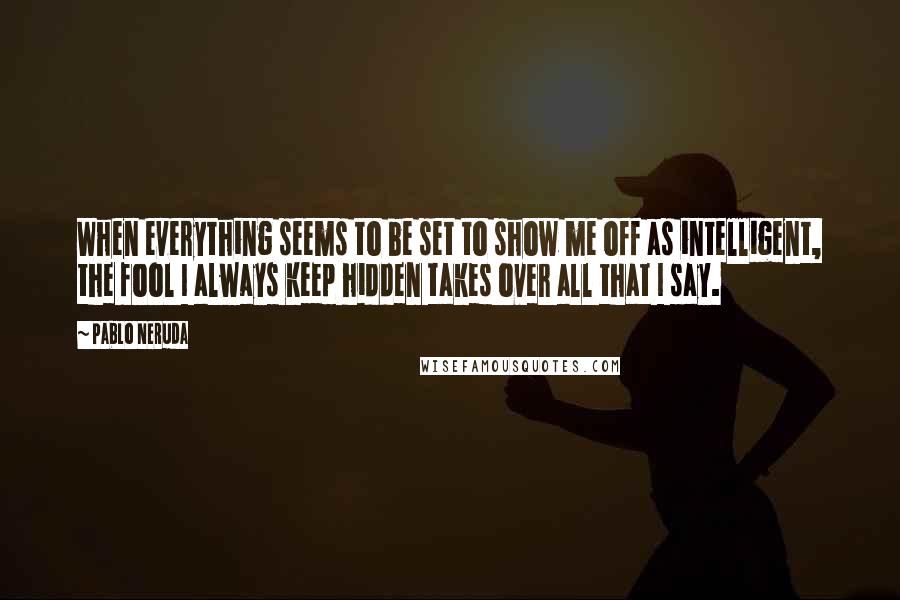 Pablo Neruda Quotes: When everything seems to be set to show me off as intelligent, the fool I always keep hidden takes over all that I say.