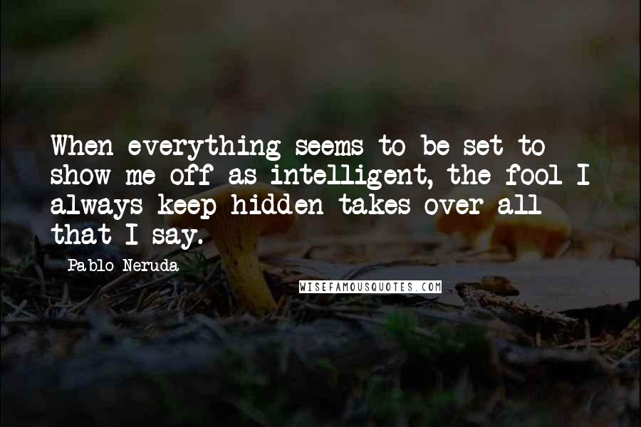 Pablo Neruda Quotes: When everything seems to be set to show me off as intelligent, the fool I always keep hidden takes over all that I say.