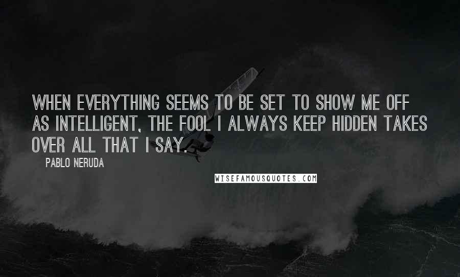 Pablo Neruda Quotes: When everything seems to be set to show me off as intelligent, the fool I always keep hidden takes over all that I say.