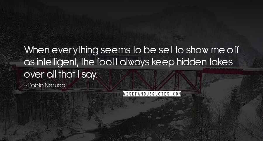 Pablo Neruda Quotes: When everything seems to be set to show me off as intelligent, the fool I always keep hidden takes over all that I say.