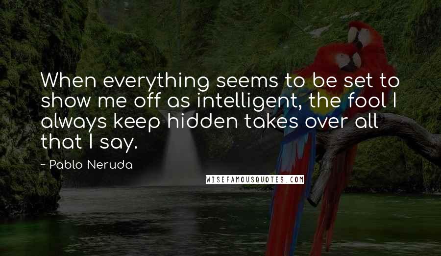 Pablo Neruda Quotes: When everything seems to be set to show me off as intelligent, the fool I always keep hidden takes over all that I say.