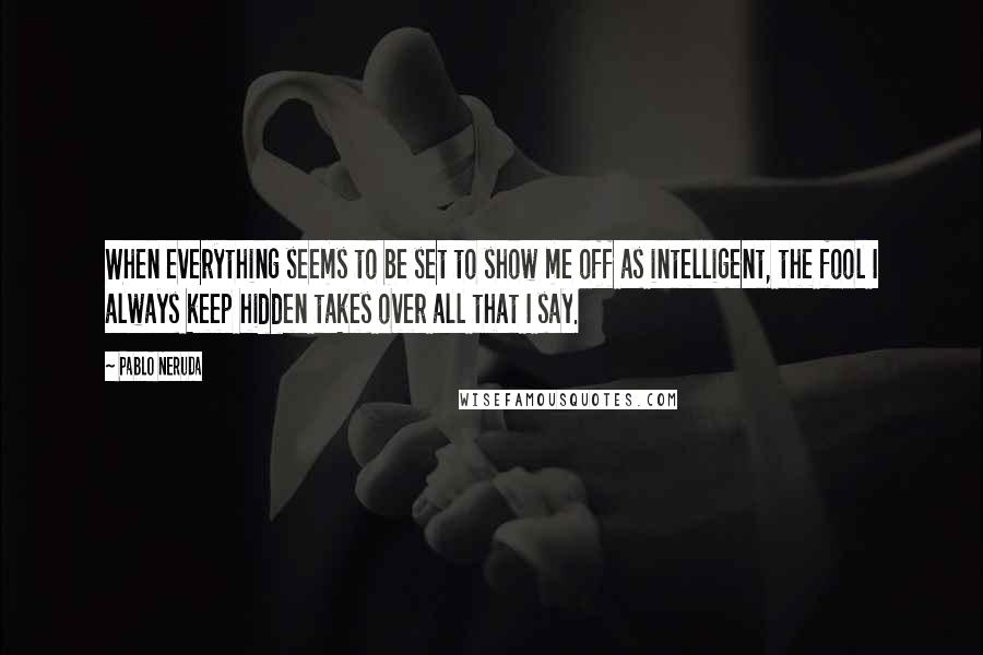 Pablo Neruda Quotes: When everything seems to be set to show me off as intelligent, the fool I always keep hidden takes over all that I say.