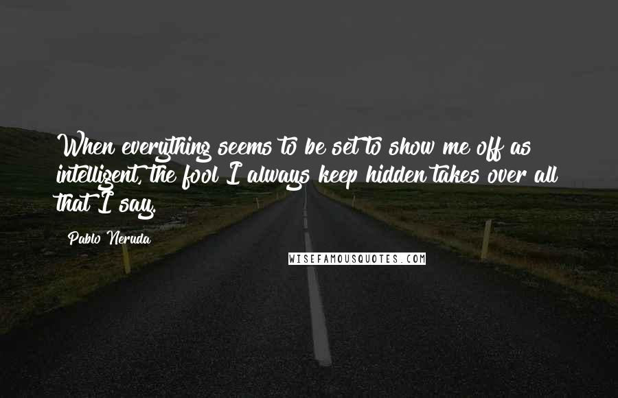 Pablo Neruda Quotes: When everything seems to be set to show me off as intelligent, the fool I always keep hidden takes over all that I say.