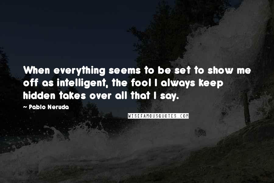 Pablo Neruda Quotes: When everything seems to be set to show me off as intelligent, the fool I always keep hidden takes over all that I say.