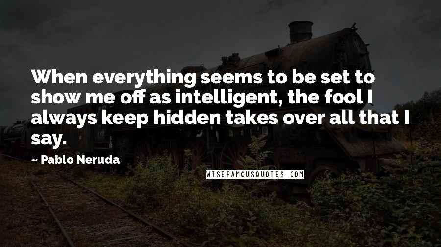 Pablo Neruda Quotes: When everything seems to be set to show me off as intelligent, the fool I always keep hidden takes over all that I say.