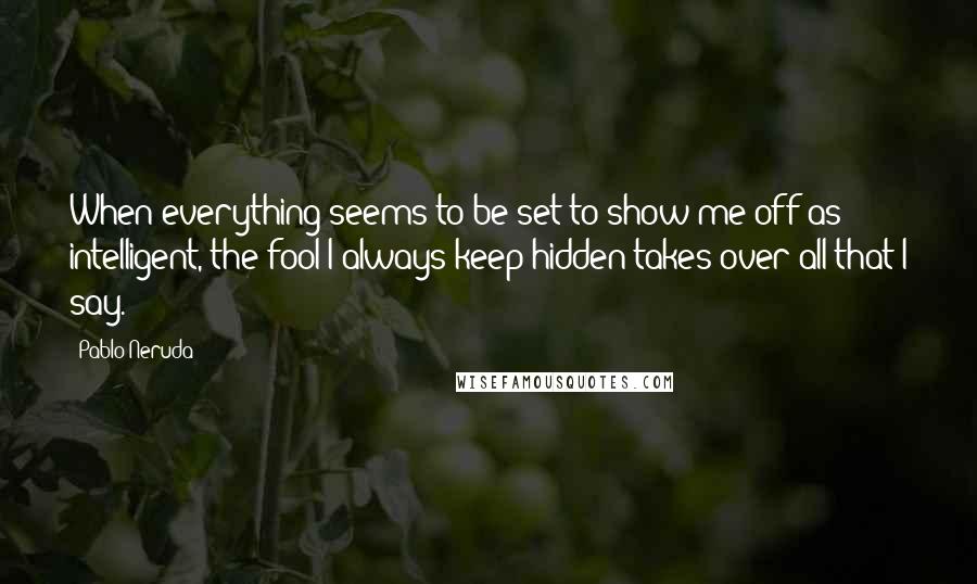 Pablo Neruda Quotes: When everything seems to be set to show me off as intelligent, the fool I always keep hidden takes over all that I say.