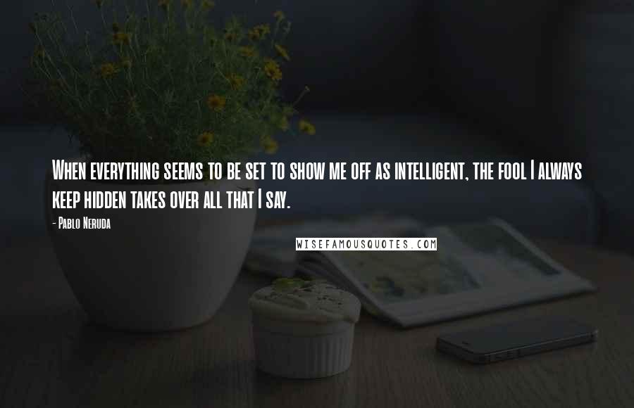 Pablo Neruda Quotes: When everything seems to be set to show me off as intelligent, the fool I always keep hidden takes over all that I say.