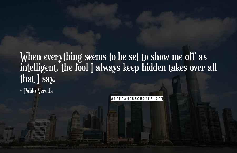 Pablo Neruda Quotes: When everything seems to be set to show me off as intelligent, the fool I always keep hidden takes over all that I say.