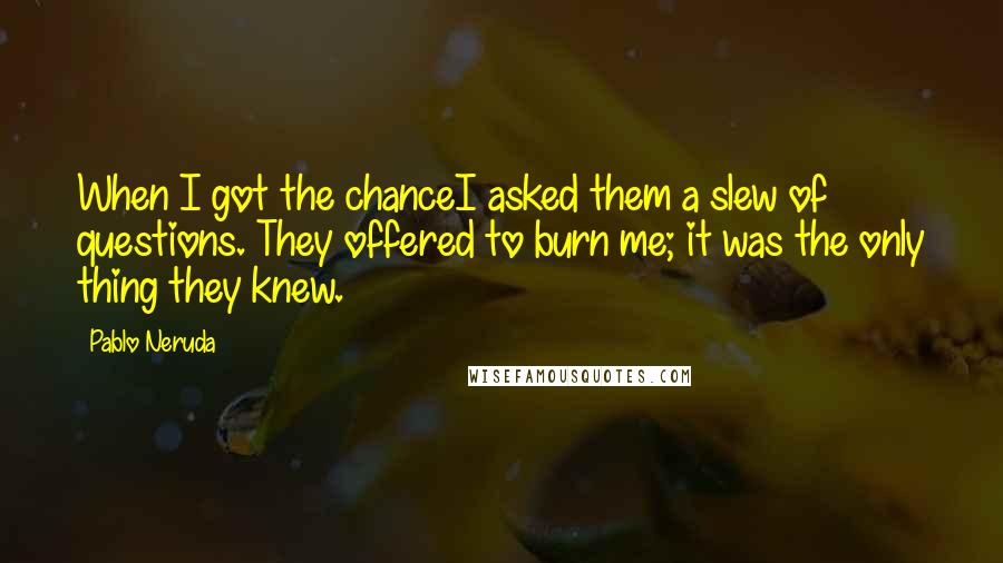 Pablo Neruda Quotes: When I got the chanceI asked them a slew of questions. They offered to burn me; it was the only thing they knew.