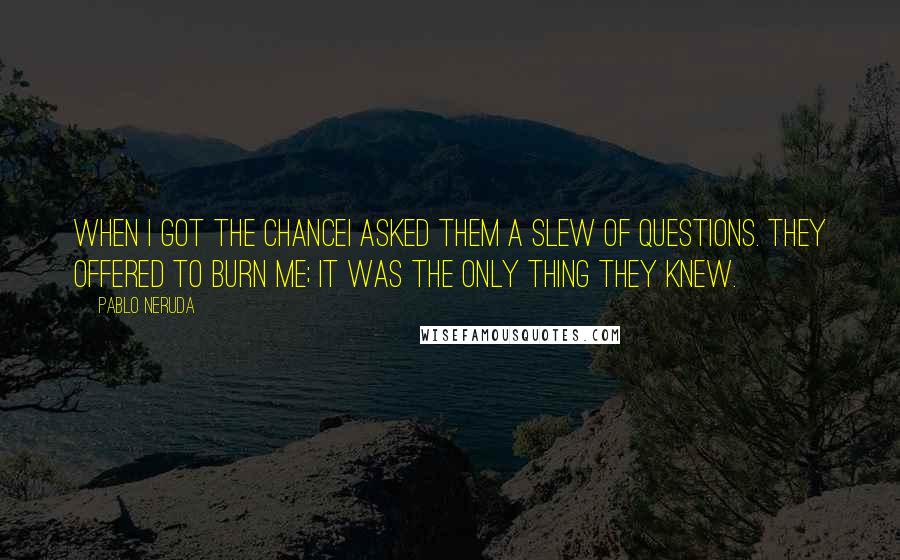 Pablo Neruda Quotes: When I got the chanceI asked them a slew of questions. They offered to burn me; it was the only thing they knew.