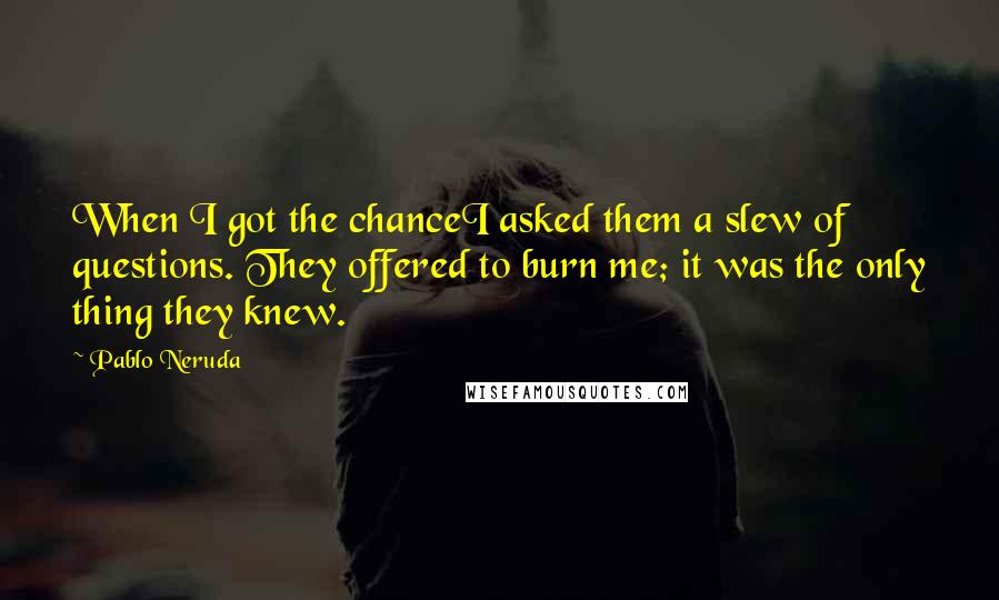 Pablo Neruda Quotes: When I got the chanceI asked them a slew of questions. They offered to burn me; it was the only thing they knew.