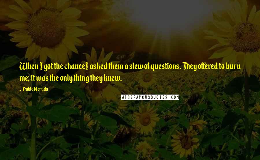 Pablo Neruda Quotes: When I got the chanceI asked them a slew of questions. They offered to burn me; it was the only thing they knew.