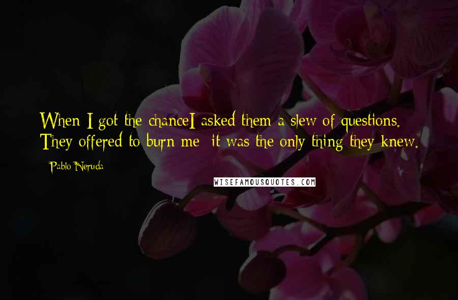 Pablo Neruda Quotes: When I got the chanceI asked them a slew of questions. They offered to burn me; it was the only thing they knew.